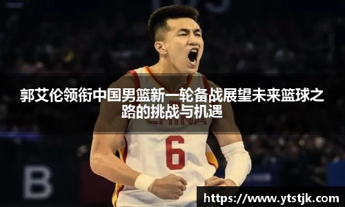 郭艾伦领衔中国男篮新一轮备战展望未来篮球之路的挑战与机遇